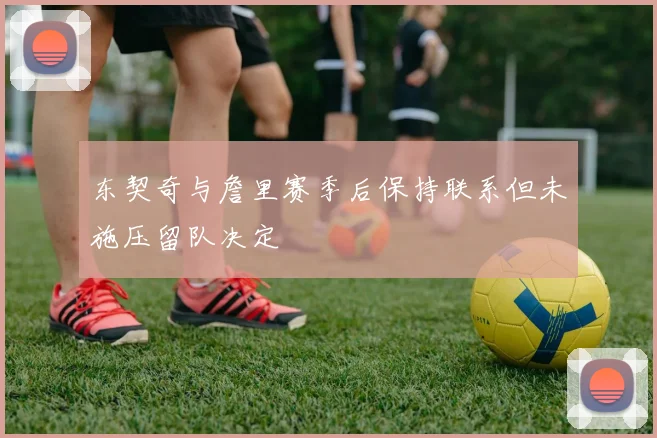 东契奇与詹里赛季后保持联系但未施压留队决定