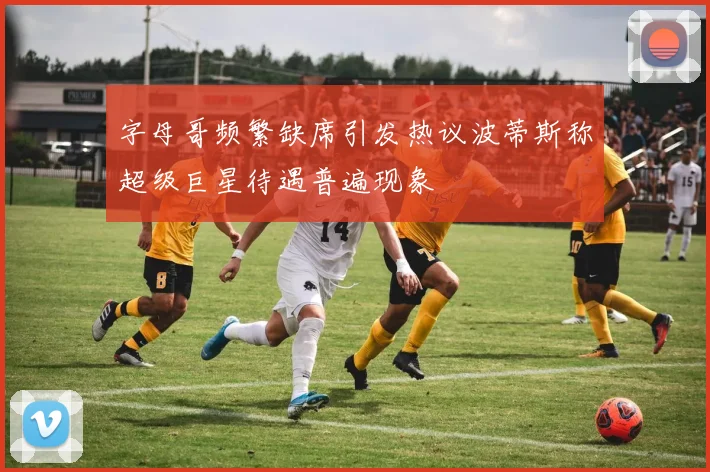 字母哥频繁缺席引发热议波蒂斯称超级巨星待遇普遍现象