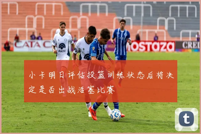 小卡明日评估投篮训练状态后将决定是否出战活塞比赛
