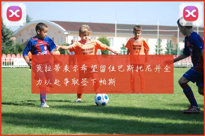莫拉蒂表示希望留住巴斯托尼并全力以赴争取签下帕斯