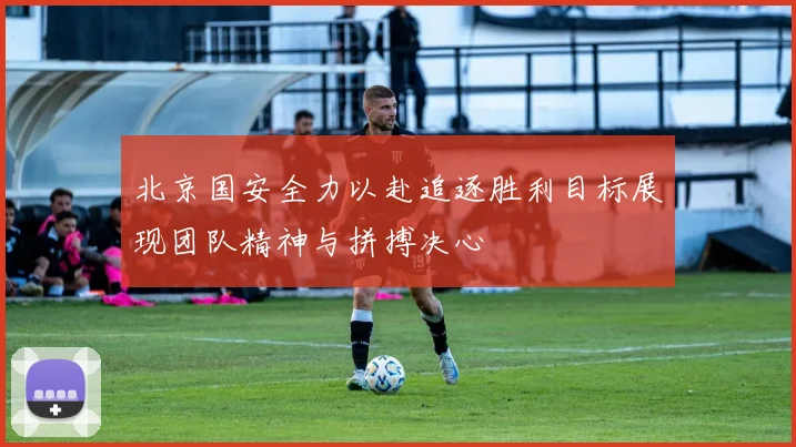 北京国安全力以赴追逐胜利目标展现团队精神与拼搏决心