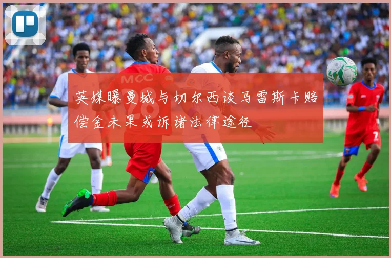 英媒曝曼城与切尔西谈马雷斯卡赔偿金未果或诉诸法律途径