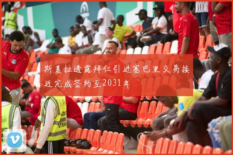 斯基拉透露拜仁引进塞巴里交易接近完成签约至2031年