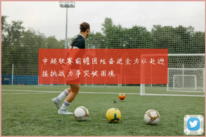 中超联赛前瞻团结奋进全力以赴迎接挑战力争突破困境
