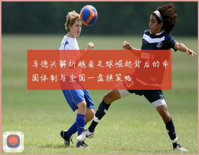 马德兴解析越南足球崛起背后的举国体制与全国一盘棋策略
