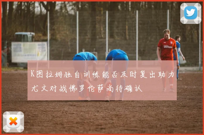 K图拉姆独自训练能否及时复出助力尤文对战佛罗伦萨尚待确认