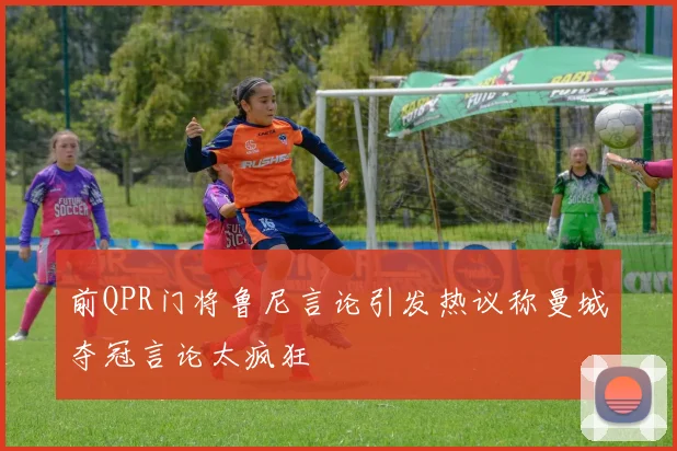 前QPR门将鲁尼言论引发热议称曼城夺冠言论太疯狂