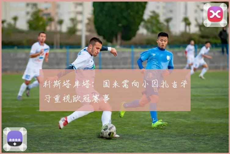 科斯塔库塔：国米需向小因扎吉学习重视欧冠赛事