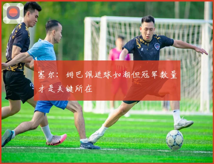 塞尔：姆巴佩进球如潮但冠军数量才是关键所在